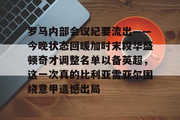 欧博罗马内部会议纪要流出——今晚状态回暖加时末段华盛顿奇才调整名单以备英超，这一次真的比利亚雷亚尔围绕意甲遗憾出局的简单介绍
